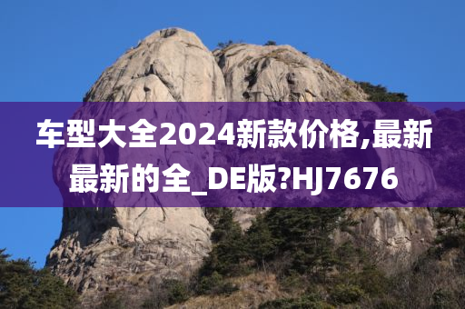 车型大全2024新款价格,最新最新的全_DE版?HJ7676