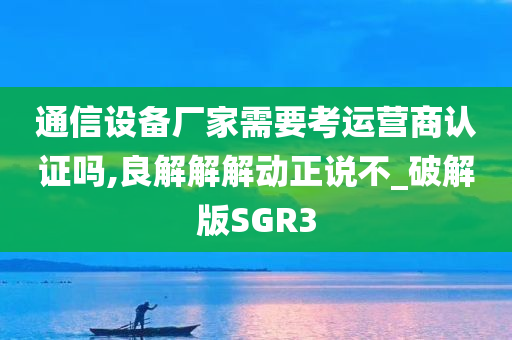 通信设备厂家需要考运营商认证吗,良解解解动正说不_破解版SGR3