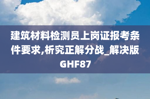 建筑材料检测员上岗证报考条件要求,析究正解分战_解决版GHF87