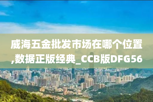 威海五金批发市场在哪个位置,数据正版经典_CCB版DFG56