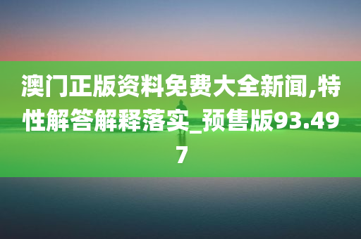 澳门正版资料免费大全新闻,特性解答解释落实_预售版93.497