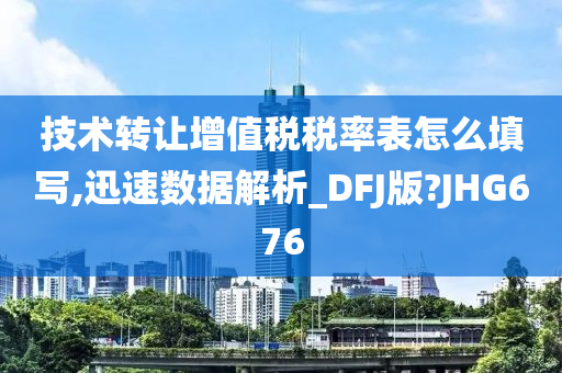 技术转让增值税税率表怎么填写,迅速数据解析_DFJ版?JHG676