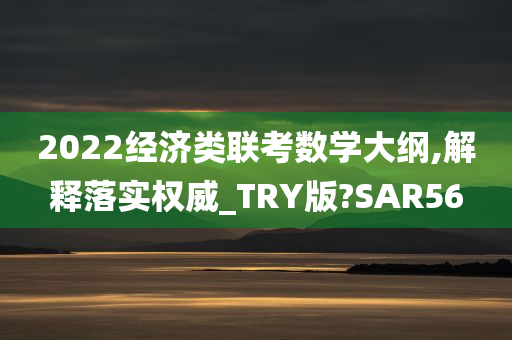 2022经济类联考数学大纲,解释落实权威_TRY版?SAR56