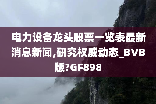 电力设备龙头股票一览表最新消息新闻,研究权威动态_BVB版?GF898