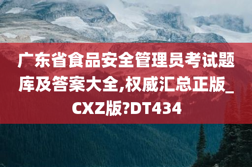 广东省食品安全管理员考试题库及答案大全,权威汇总正版_CXZ版?DT434