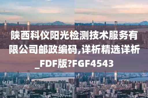 陕西科仪阳光检测技术服务有限公司邮政编码,详析精选详析_FDF版?FGF4543