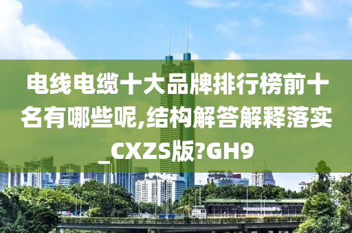 电线电缆十大品牌排行榜前十名有哪些呢,结构解答解释落实_CXZS版?GH9