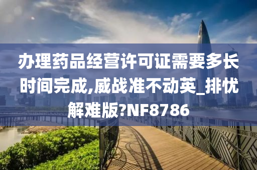 办理药品经营许可证需要多长时间完成,威战准不动英_排忧解难版?NF8786