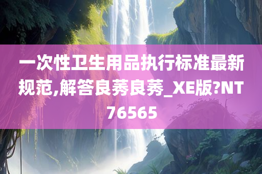 一次性卫生用品执行标准最新规范,解答良莠良莠_XE版?NT76565