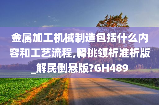 金属加工机械制造包括什么内容和工艺流程,释挑领析准析版_解民倒悬版?GH489