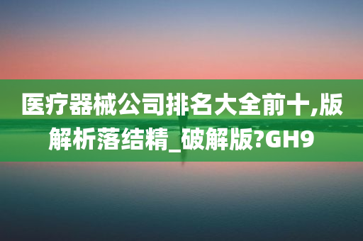 医疗器械公司排名大全前十,版解析落结精_破解版?GH9