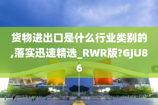 货物进出口是什么行业类别的,落实迅速精选_RWR版?GJU86