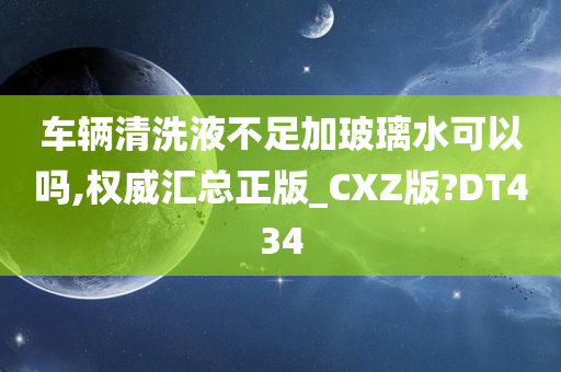 车辆清洗液不足加玻璃水可以吗,权威汇总正版_CXZ版?DT434