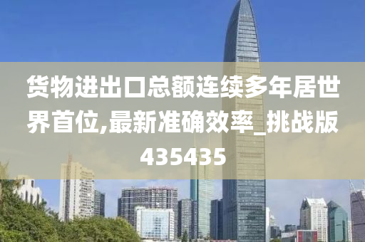 货物进出口总额连续多年居世界首位,最新准确效率_挑战版435435