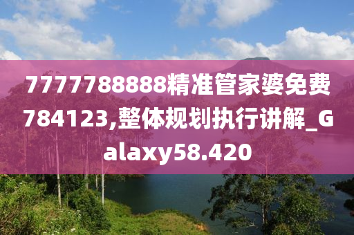 7777788888精准管家婆免费784123,整体规划执行讲解_Galaxy58.420