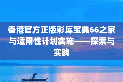 香港官方正版彩库宝典66之家与适用性计划实施——探索与实践