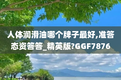 人体润滑油哪个牌子最好,准答态资答答_精英版?GGF7876