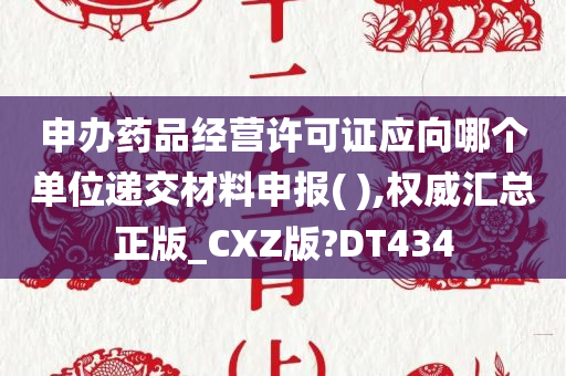 申办药品经营许可证应向哪个单位递交材料申报( ),权威汇总正版_CXZ版?DT434