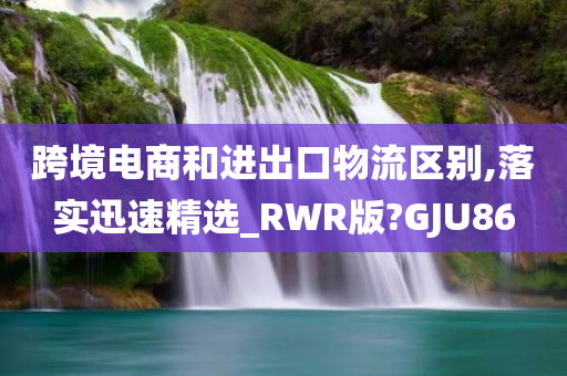 跨境电商和进出口物流区别,落实迅速精选_RWR版?GJU86