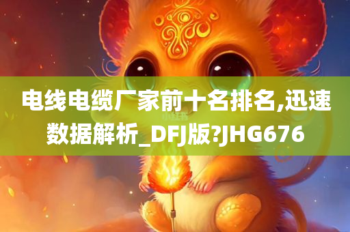 电线电缆厂家前十名排名,迅速数据解析_DFJ版?JHG676