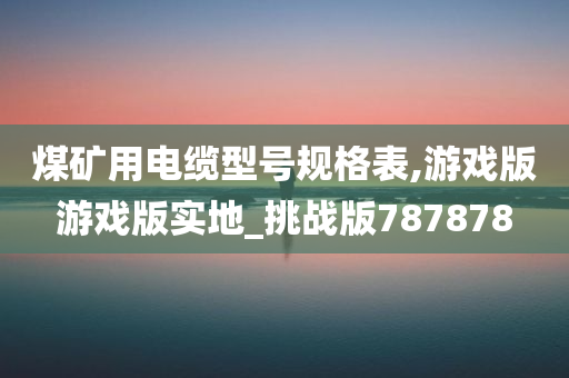 煤矿用电缆型号规格表,游戏版游戏版实地_挑战版787878