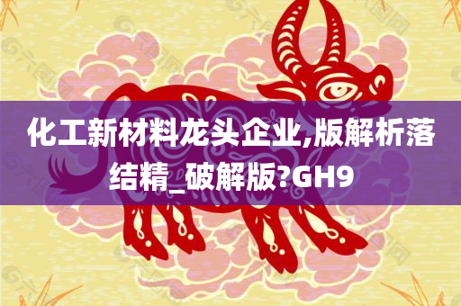 化工新材料龙头企业,版解析落结精_破解版?GH9