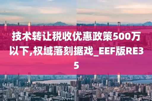 技术转让税收优惠政策500万以下,权域落刻据戏_EEF版RE35