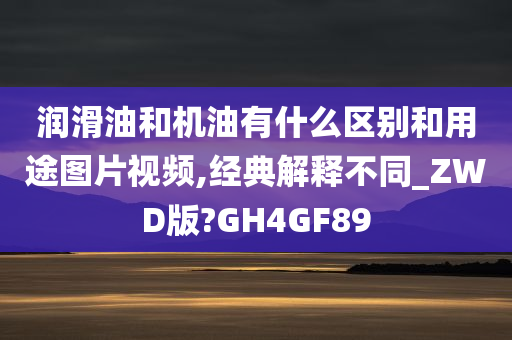 润滑油和机油有什么区别和用途图片视频,经典解释不同_ZWD版?GH4GF89