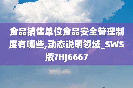 食品销售单位食品安全管理制度有哪些,动态说明领域_SWS版?HJ6667