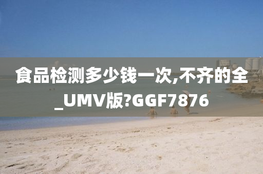 食品检测多少钱一次,不齐的全_UMV版?GGF7876