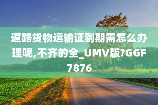 道路货物运输证到期需怎么办理呢,不齐的全_UMV版?GGF7876