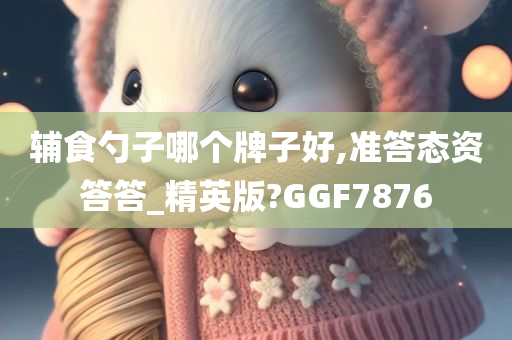 辅食勺子哪个牌子好,准答态资答答_精英版?GGF7876