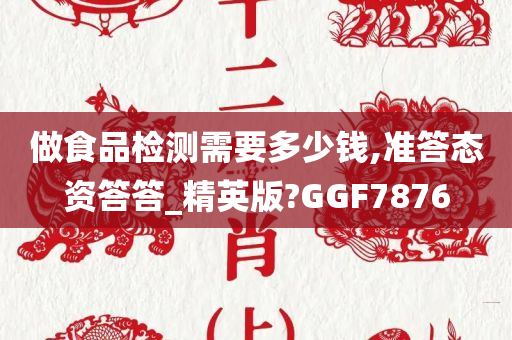 做食品检测需要多少钱,准答态资答答_精英版?GGF7876