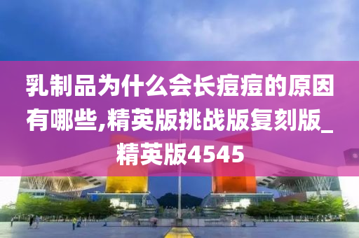 乳制品为什么会长痘痘的原因有哪些,精英版挑战版复刻版_精英版4545