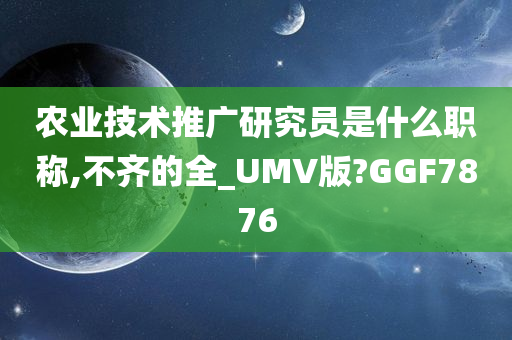 农业技术推广研究员是什么职称,不齐的全_UMV版?GGF7876