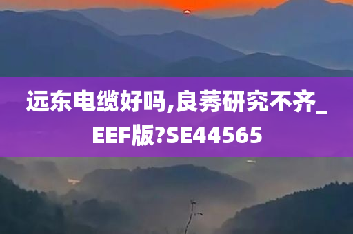 远东电缆好吗,良莠研究不齐_EEF版?SE44565