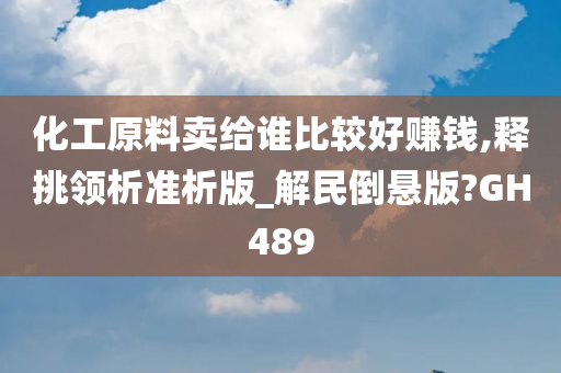 化工原料卖给谁比较好赚钱,释挑领析准析版_解民倒悬版?GH489