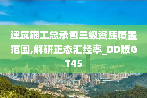 建筑施工总承包三级资质覆盖范围,解研正态汇经率_DD版GT45