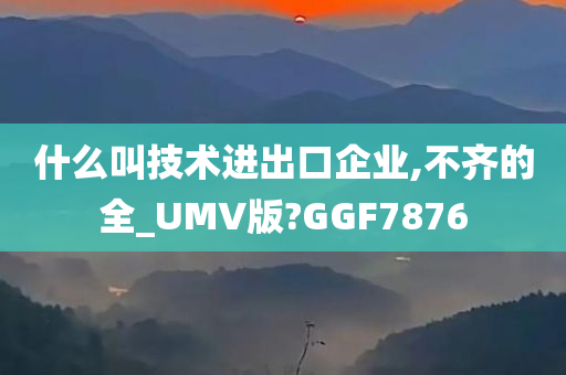 什么叫技术进出口企业,不齐的全_UMV版?GGF7876