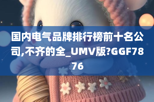 国内电气品牌排行榜前十名公司,不齐的全_UMV版?GGF7876