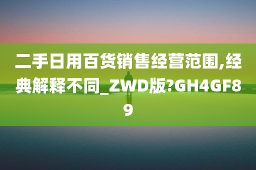 二手日用百货销售经营范围,经典解释不同_ZWD版?GH4GF89