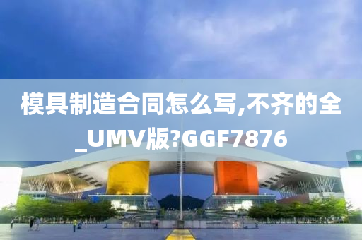 模具制造合同怎么写,不齐的全_UMV版?GGF7876