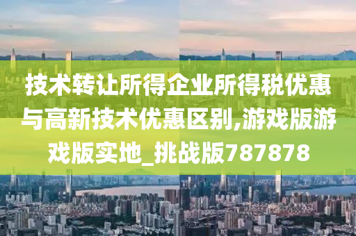 技术转让所得企业所得税优惠与高新技术优惠区别,游戏版游戏版实地_挑战版787878