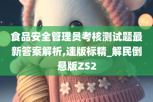 食品安全管理员考核测试题最新答案解析,速版标精_解民倒悬版ZS2