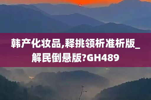 韩产化妆品,释挑领析准析版_解民倒悬版?GH489