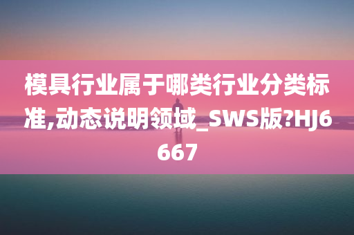 模具行业属于哪类行业分类标准,动态说明领域_SWS版?HJ6667