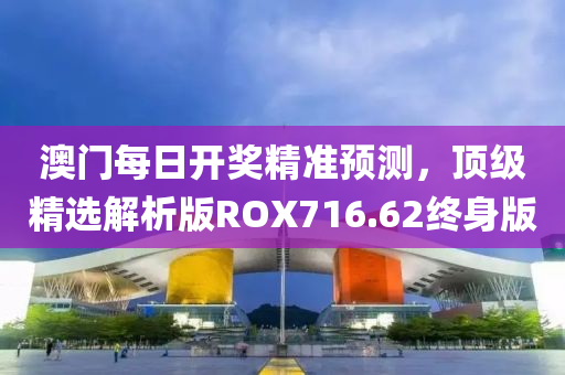 澳门每日开奖精准预测，顶级精选解析版ROX716.62终身版