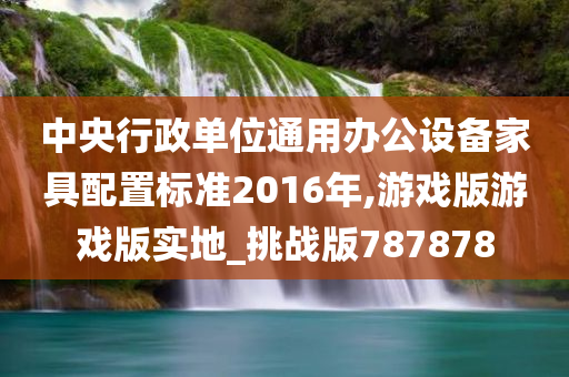 中央行政单位通用办公设备家具配置标准2016年,游戏版游戏版实地_挑战版787878