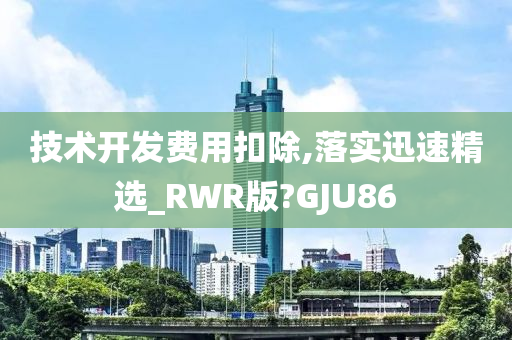 技术开发费用扣除,落实迅速精选_RWR版?GJU86