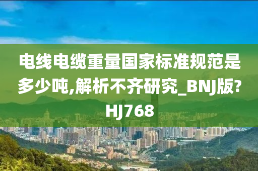 电线电缆重量国家标准规范是多少吨,解析不齐研究_BNJ版?HJ768